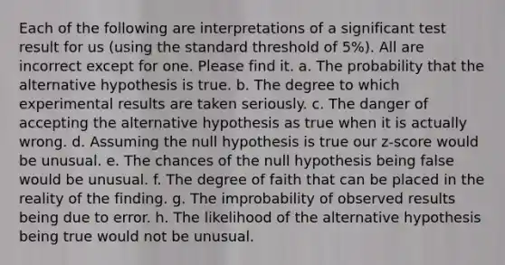 Each of the following are interpretations of a significant test result for us (using the standard threshold of 5%). All are incorrect except for one. Please find it. a. The probability that the alternative hypothesis is true. b. The degree to which experimental results are taken seriously. c. The danger of accepting the alternative hypothesis as true when it is actually wrong. d. Assuming the null hypothesis is true our z-score would be unusual. e. The chances of the null hypothesis being false would be unusual. f. The degree of faith that can be placed in the reality of the finding. g. The improbability of observed results being due to error. h. The likelihood of the alternative hypothesis being true would not be unusual.