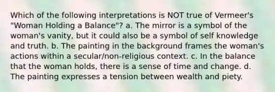 Which of the following interpretations is NOT true of Vermeer's "Woman Holding a Balance"? a. The mirror is a symbol of the woman's vanity, but it could also be a symbol of self knowledge and truth. b. The painting in the background frames the woman's actions within a secular/non-religious context. c. In the balance that the woman holds, there is a sense of time and change. d. The painting expresses a tension between wealth and piety.