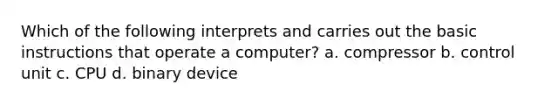 Which of the following interprets and carries out the basic instructions that operate a computer? a. compressor b. control unit c. CPU d. binary device