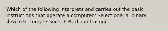 Which of the following interprets and carries out the basic instructions that operate a computer? Select one: a. binary device b. compressor c. CPU d. control unit