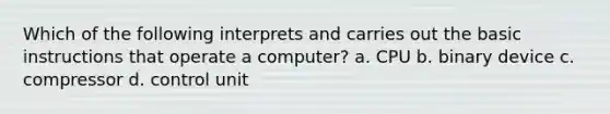 Which of the following interprets and carries out the basic instructions that operate a computer? a. CPU b. binary device c. compressor d. control unit