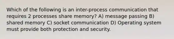 Which of the following is an inter-process communication that requires 2 processes share memory? A) message passing B) shared memory C) socket communication D) Operating system must provide both protection and security.