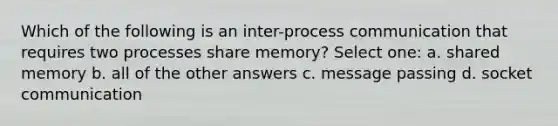 Which of the following is an inter-process communication that requires two processes share memory? Select one: a. shared memory b. all of the other answers c. message passing d. socket communication