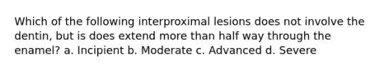 Which of the following interproximal lesions does not involve the dentin, but is does extend more than half way through the enamel? a. Incipient b. Moderate c. Advanced d. Severe