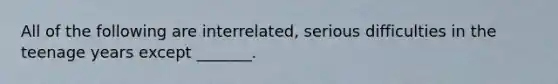 All of the following are interrelated, serious difficulties in the teenage years except _______.