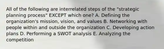 All of the following are interrelated steps of the​ "strategic planning​ process" EXCEPT which​ one? A. Defining the​ organization's mission,​ vision, and values B. Networking with people within and outside the organization C. Developing action plans D. Performing a SWOT analysis E. Analyzing the competition