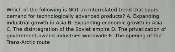 Which of the following is NOT an interrelated trend that spurs demand for technologically advanced products? A. Expanding industrial growth in Asia B. Expanding economic growth in Asia C. The disintegration of the Soviet empire D. The privatization of government-owned industries worldwide E. The opening of the Trans-Arctic route