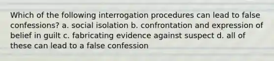 Which of the following interrogation procedures can lead to false confessions? a. social isolation b. confrontation and expression of belief in guilt c. fabricating evidence against suspect d. all of these can lead to a false confession