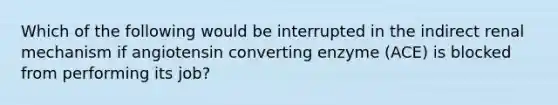 Which of the following would be interrupted in the indirect renal mechanism if angiotensin converting enzyme (ACE) is blocked from performing its job?