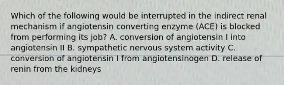 Which of the following would be interrupted in the indirect renal mechanism if angiotensin converting enzyme (ACE) is blocked from performing its job? A. conversion of angiotensin I into angiotensin II B. sympathetic nervous system activity C. conversion of angiotensin I from angiotensinogen D. release of renin from the kidneys