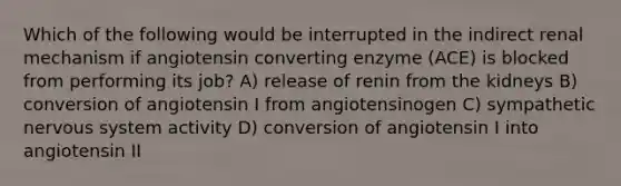 Which of the following would be interrupted in the indirect renal mechanism if angiotensin converting enzyme (ACE) is blocked from performing its job? A) release of renin from the kidneys B) conversion of angiotensin I from angiotensinogen C) sympathetic nervous system activity D) conversion of angiotensin I into angiotensin II