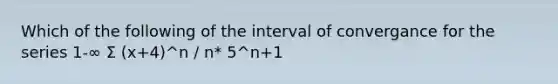 Which of the following of the interval of convergance for the series 1-∞ Σ (x+4)^n / n* 5^n+1