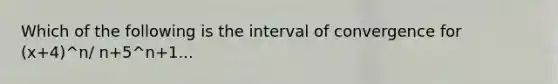 Which of the following is the interval of convergence for (x+4)^n/ n+5^n+1...