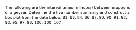 The following are the interval times​ (minutes) between eruptions of a geyser. Detemine the five number summary and construct a box plot from the data below. 81, 83, 84, 86, 87, 90, 90, 91, 92, 93, 95, 97, 98, 100, 100, 107