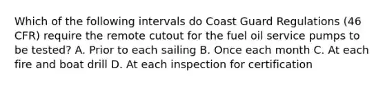 Which of the following intervals do Coast Guard Regulations (46 CFR) require the remote cutout for the fuel oil service pumps to be tested? A. Prior to each sailing B. Once each month C. At each fire and boat drill D. At each inspection for certification