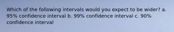 Which of the following intervals would you expect to be wider? a. 95% confidence interval b. 99% confidence interval c. 90% confidence interval