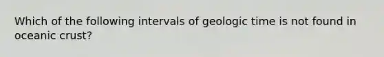 Which of the following intervals of <a href='https://www.questionai.com/knowledge/k8JpI6wldh-geologic-time' class='anchor-knowledge'>geologic time</a> is not found in <a href='https://www.questionai.com/knowledge/kPVS0KdHos-oceanic-crust' class='anchor-knowledge'>oceanic crust</a>?