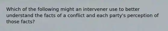 Which of the following might an intervener use to better understand the facts of a conflict and each party's perception of those facts?