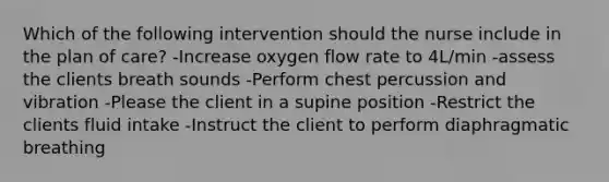 Which of the following intervention should the nurse include in the plan of care? -Increase oxygen flow rate to 4L/min -assess the clients breath sounds -Perform chest percussion and vibration -Please the client in a supine position -Restrict the clients fluid intake -Instruct the client to perform diaphragmatic breathing