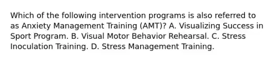 Which of the following intervention programs is also referred to as Anxiety Management Training (AMT)? A. Visualizing Success in Sport Program. B. Visual Motor Behavior Rehearsal. C. Stress Inoculation Training. D. Stress Management Training.