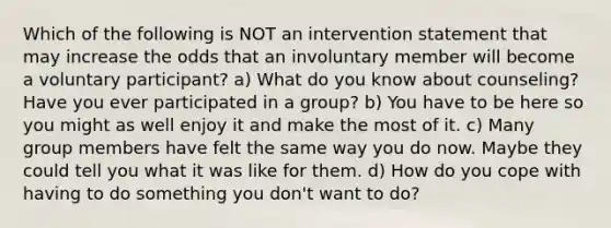 Which of the following is NOT an intervention statement that may increase the odds that an involuntary member will become a voluntary participant?​ a) ​What do you know about counseling? Have you ever participated in a group? b) ​You have to be here so you might as well enjoy it and make the most of it. c) Many group members have felt the same way you do now. Maybe they could tell you what it was like for them. d) ​How do you cope with having to do something you don't want to do?