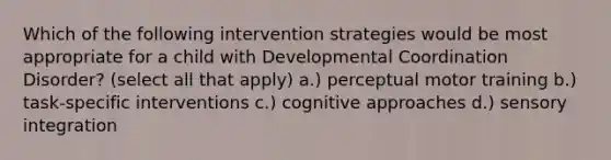 Which of the following intervention strategies would be most appropriate for a child with Developmental Coordination Disorder? (select all that apply) a.) perceptual motor training b.) task-specific interventions c.) cognitive approaches d.) sensory integration