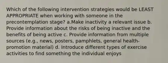 Which of the following intervention strategies would be LEAST APPROPRIATE when working with someone in the precontemplation stage? a.Make inactivity a relevant issue b. Provide information about the risks of being inactive and the benefits of being active c. Provide information from multiple sources (e.g., news, posters, pamphlets, general health-promotion material) d. Introduce different types of exercise activities to find something the individual enjoys