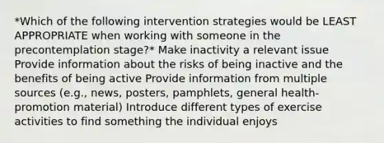 *Which of the following intervention strategies would be LEAST APPROPRIATE when working with someone in the precontemplation stage?* Make inactivity a relevant issue Provide information about the risks of being inactive and the benefits of being active Provide information from multiple sources (e.g., news, posters, pamphlets, general health-promotion material) Introduce different types of exercise activities to find something the individual enjoys