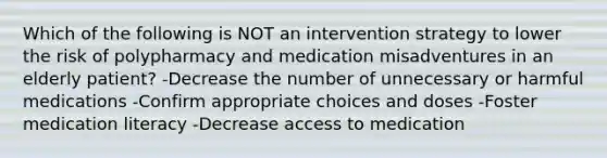 Which of the following is NOT an intervention strategy to lower the risk of polypharmacy and medication misadventures in an elderly patient? -Decrease the number of unnecessary or harmful medications -Confirm appropriate choices and doses -Foster medication literacy -Decrease access to medication