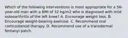 Which of the following interventions is most appropriate for a 56-year-old man with a BMI of 32 kg/m2 who is diagnosed with mild osteoarthritis of the left knee? A. Encourage weight loss. B. Encourage weight-bearing exercise. C. Recommend oral corticosteroid therapy. D. Recommend use of a transdermal fentanyl patch.