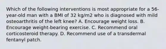 Which of the following interventions is most appropriate for a 56-year-old man with a BMI of 32 kg/m2 who is diagnosed with mild osteoarthritis of the left knee? A. Encourage weight loss. B. Encourage weight-bearing exercise. C. Recommend oral corticosteroid therapy. D. Recommend use of a transdermal fentanyl patch.