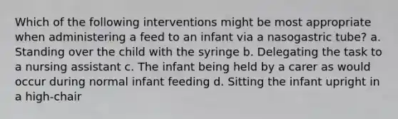 Which of the following interventions might be most appropriate when administering a feed to an infant via a nasogastric tube? a. Standing over the child with the syringe b. Delegating the task to a nursing assistant c. The infant being held by a carer as would occur during normal infant feeding d. Sitting the infant upright in a high-chair