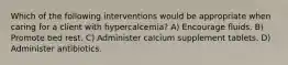 Which of the following interventions would be appropriate when caring for a client with hypercalcemia? A) Encourage fluids. B) Promote bed rest. C) Administer calcium supplement tablets. D) Administer antibiotics.