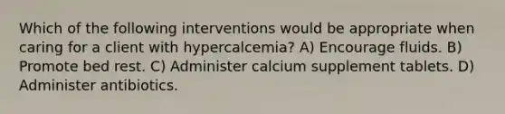 Which of the following interventions would be appropriate when caring for a client with hypercalcemia? A) Encourage fluids. B) Promote bed rest. C) Administer calcium supplement tablets. D) Administer antibiotics.