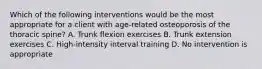 Which of the following interventions would be the most appropriate for a client with age-related osteoporosis of the thoracic spine? A. Trunk flexion exercises B. Trunk extension exercises C. High-intensity interval training D. No intervention is appropriate