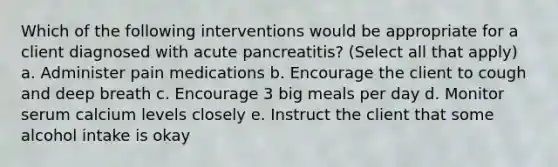 Which of the following interventions would be appropriate for a client diagnosed with acute pancreatitis? (Select all that apply) a. Administer pain medications b. Encourage the client to cough and deep breath c. Encourage 3 big meals per day d. Monitor serum calcium levels closely e. Instruct the client that some alcohol intake is okay