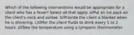 Which of the following interventions would be appropriate for a client who has a fever? Select all that apply. a)Put an ice pack on the client's neck and axillae. b)Provide the client a blanket when he is shivering. c)Offer the client fluids to drink every 1 to 2 hours. d)Take the temperature using a tympanic thermometer.