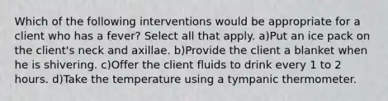 Which of the following interventions would be appropriate for a client who has a fever? Select all that apply. a)Put an ice pack on the client's neck and axillae. b)Provide the client a blanket when he is shivering. c)Offer the client fluids to drink every 1 to 2 hours. d)Take the temperature using a tympanic thermometer.