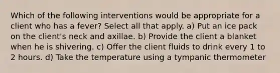 Which of the following interventions would be appropriate for a client who has a fever? Select all that apply. a) Put an ice pack on the client's neck and axillae. b) Provide the client a blanket when he is shivering. c) Offer the client fluids to drink every 1 to 2 hours. d) Take the temperature using a tympanic thermometer