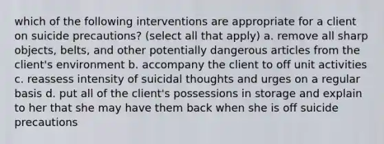 which of the following interventions are appropriate for a client on suicide precautions? (select all that apply) a. remove all sharp objects, belts, and other potentially dangerous articles from the client's environment b. accompany the client to off unit activities c. reassess intensity of suicidal thoughts and urges on a regular basis d. put all of the client's possessions in storage and explain to her that she may have them back when she is off suicide precautions