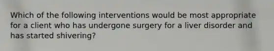 Which of the following interventions would be most appropriate for a client who has undergone surgery for a liver disorder and has started shivering?