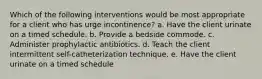 Which of the following interventions would be most appropriate for a client who has urge incontinence? a. Have the client urinate on a timed schedule. b. Provide a bedside commode. c. Administer prophylactic antibiotics. d. Teach the client intermittent self-catheterization technique. e. Have the client urinate on a timed schedule