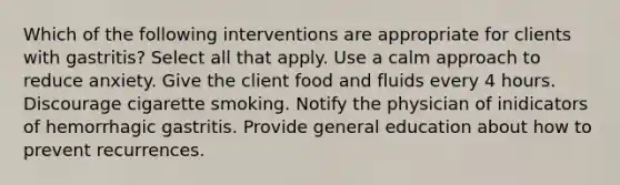 Which of the following interventions are appropriate for clients with gastritis? Select all that apply. Use a calm approach to reduce anxiety. Give the client food and fluids every 4 hours. Discourage cigarette smoking. Notify the physician of inidicators of hemorrhagic gastritis. Provide general education about how to prevent recurrences.