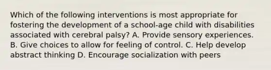 Which of the following interventions is most appropriate for fostering the development of a school-age child with disabilities associated with cerebral palsy? A. Provide sensory experiences. B. Give choices to allow for feeling of control. C. Help develop abstract thinking D. Encourage socialization with peers