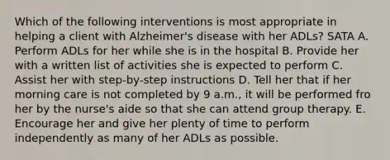 Which of the following interventions is most appropriate in helping a client with Alzheimer's disease with her ADLs? SATA A. Perform ADLs for her while she is in the hospital B. Provide her with a written list of activities she is expected to perform C. Assist her with step-by-step instructions D. Tell her that if her morning care is not completed by 9 a.m., it will be performed fro her by the nurse's aide so that she can attend group therapy. E. Encourage her and give her plenty of time to perform independently as many of her ADLs as possible.