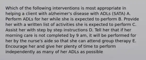 Which of the following interventions is most appropriate in helping a client with <a href='https://www.questionai.com/knowledge/kn4Mm8ylbN-alzheimers-disease' class='anchor-knowledge'>alzheimer's disease</a> with ADLs (SATA) A. Perform ADLs for her while she is expected to perform B. Provide her with a written list of activities she is expected to perform C. Assist her with step by step instructions D. Tell her that if her morning care is not completed by 9 am, it will be performed for her by the nurse's aide so that she can attend <a href='https://www.questionai.com/knowledge/kH8OOVvGsF-group-therapy' class='anchor-knowledge'>group therapy</a> E. Encourage her and give her plenty of time to perform independently as many of her ADLs as possible