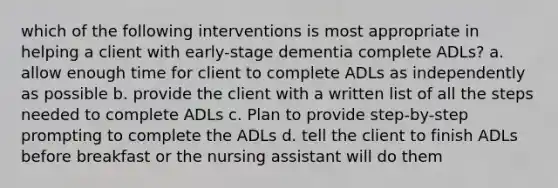 which of the following interventions is most appropriate in helping a client with early-stage dementia complete ADLs? a. allow enough time for client to complete ADLs as independently as possible b. provide the client with a written list of all the steps needed to complete ADLs c. Plan to provide step-by-step prompting to complete the ADLs d. tell the client to finish ADLs before breakfast or the nursing assistant will do them