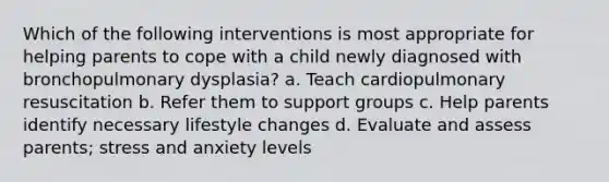 Which of the following interventions is most appropriate for helping parents to cope with a child newly diagnosed with bronchopulmonary dysplasia? a. Teach cardiopulmonary resuscitation b. Refer them to support groups c. Help parents identify necessary lifestyle changes d. Evaluate and assess parents; stress and anxiety levels