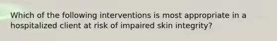 Which of the following interventions is most appropriate in a hospitalized client at risk of impaired skin integrity?