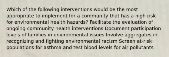 Which of the following interventions would be the most appropriate to implement for a community that has a high risk for environmental health hazards? Facilitate the evaluation of ongoing community health interventions Document participation levels of families in environmental issues Involve aggregates in recognizing and fighting environmental racism Screen at-risk populations for asthma and test blood levels for air pollutants